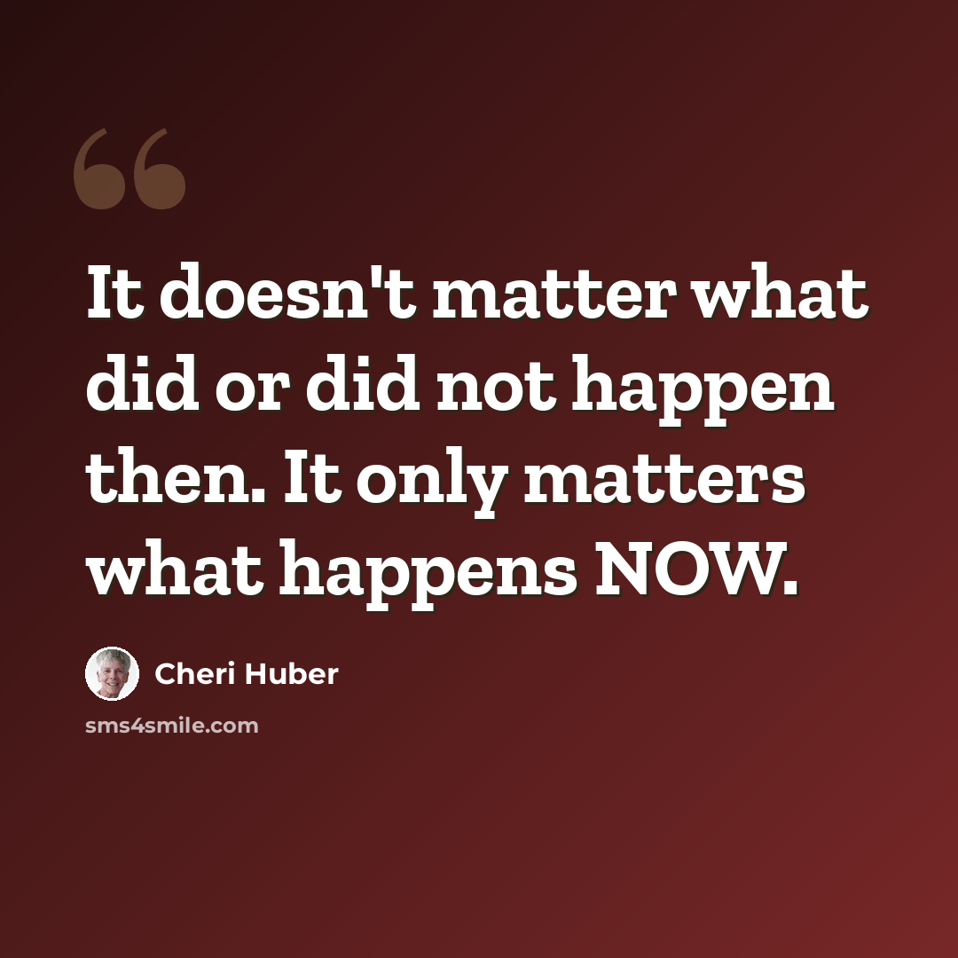“It doesn't matter what did or did not happen then. It only matters what happens NOW.” quote by Cheri Huber