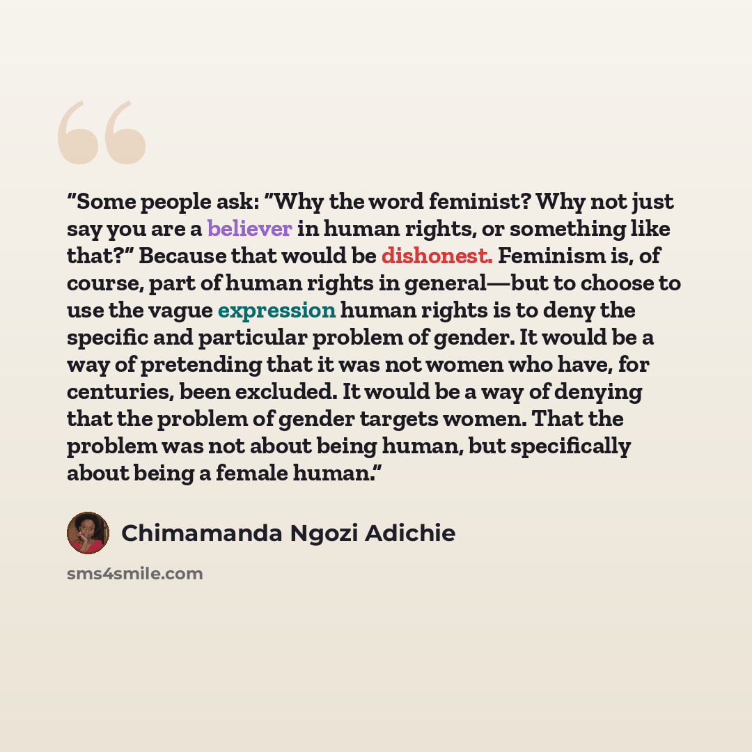 “Some people ask: “Why the word feminist? Why not just say you are a believer in human rights, or something like that?” Because that would be dishonest. Feminism is, of course, part of human rights in general—but to choose to use the vague expression human rights is to deny the specific and…” quote by Chimamanda Ngozi Adichie