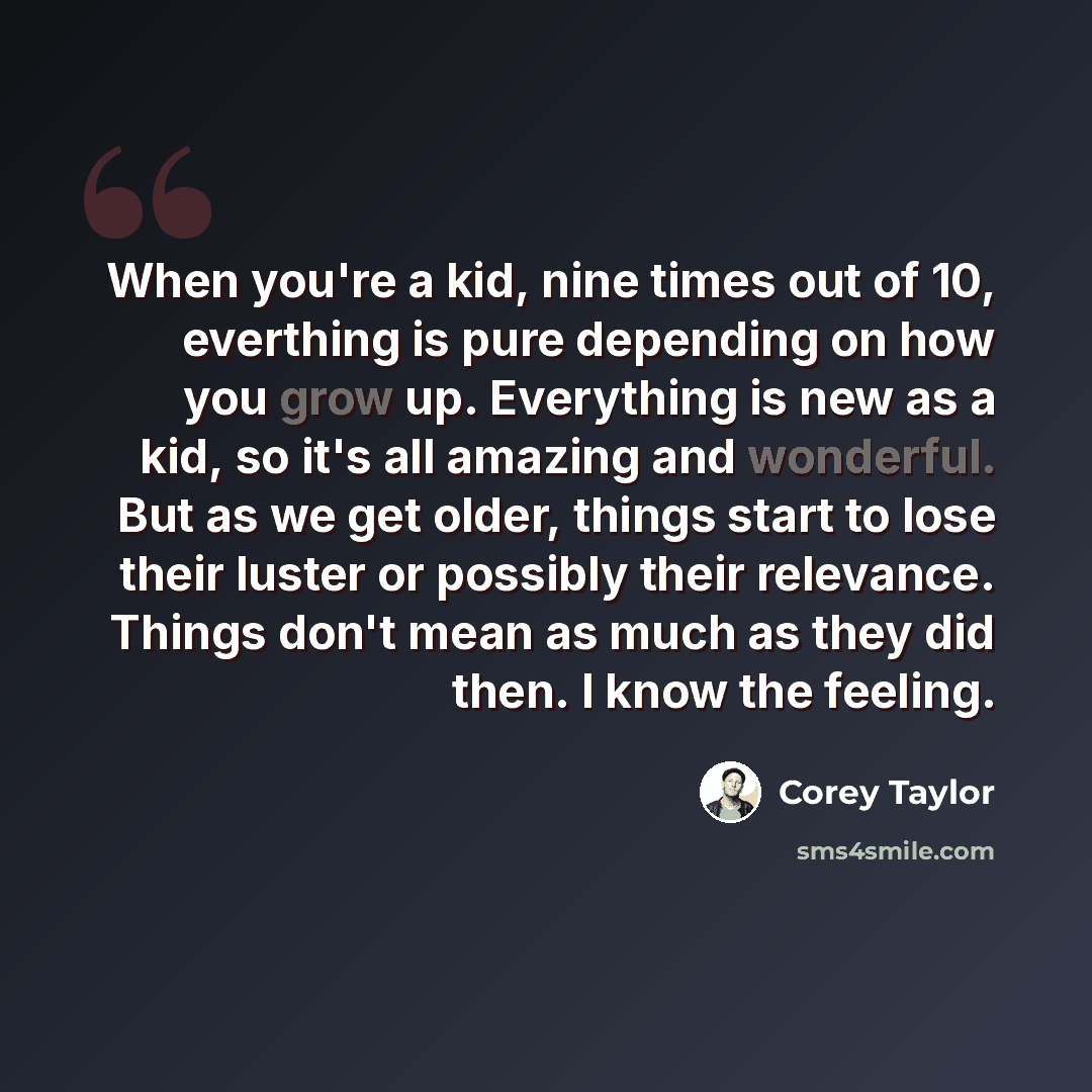 “When you're a kid, nine times out of 10, everthing is pure depending on how you grow up. Everything is new as a kid, so it's all amazing and wonderful. But as we get older, things start to lose their luster or possibly their relevance. Things don't mean as much as they did then. I know the feeling.” quote by Corey Taylor
