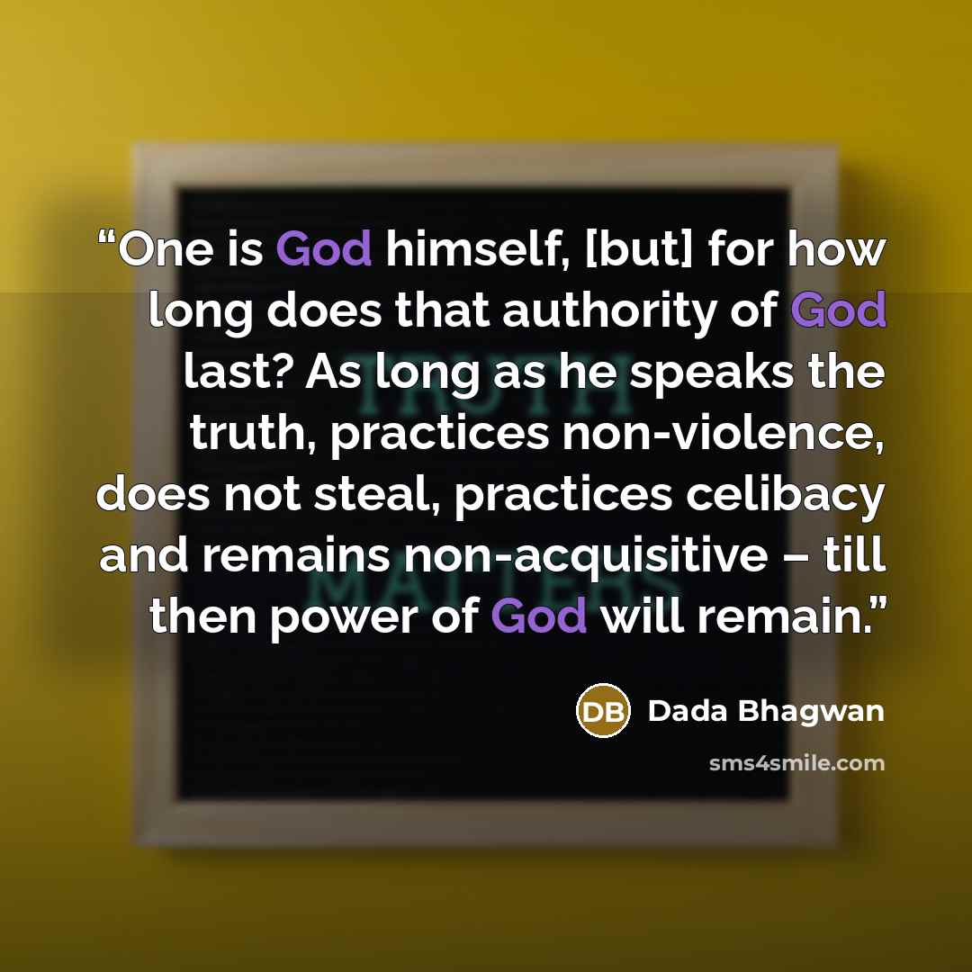 “One is God himself, [but] for how long does that authority of God last? As long as he speaks the truth, practices non-violence, does not steal, practices celibacy and remains non-acquisitive – till then power of God will remain.” quote by Dada Bhagwan