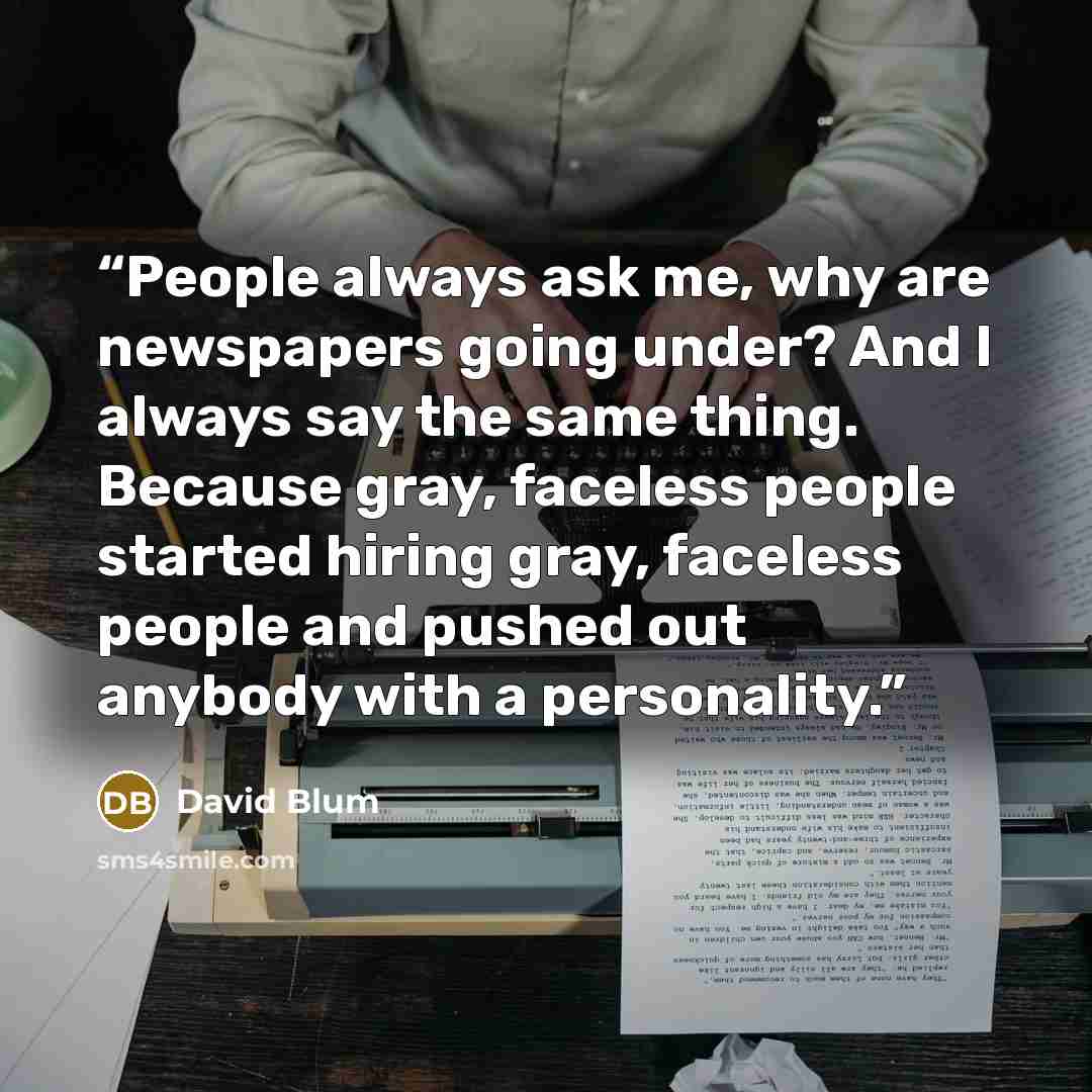 “People always ask me, why are newspapers going under? And I always say the same thing. Because gray, faceless people started hiring gray, faceless people and pushed out anybody with a personality.” quote by David Blum
