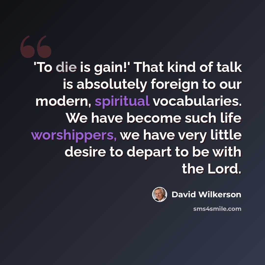 “'To die is gain!' That kind of talk is absolutely foreign to our modern, spiritual vocabularies. We have become such life worshippers, we have very little desire to depart to be with the Lord.” quote by David Wilkerson