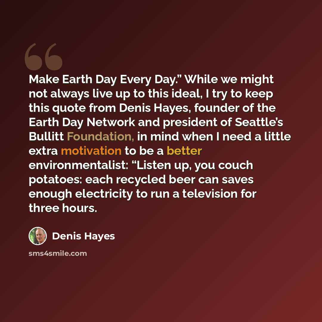 “Make Earth Day Every Day.” While we might not always live up to this ideal, I try to keep this quote from Denis Hayes, founder of the Earth Day Network and president of Seattle’s Bullitt Foundation, in mind when I need a little extra motivation to be a better environmentalist: “Listen up, you…” quote by Denis Hayes