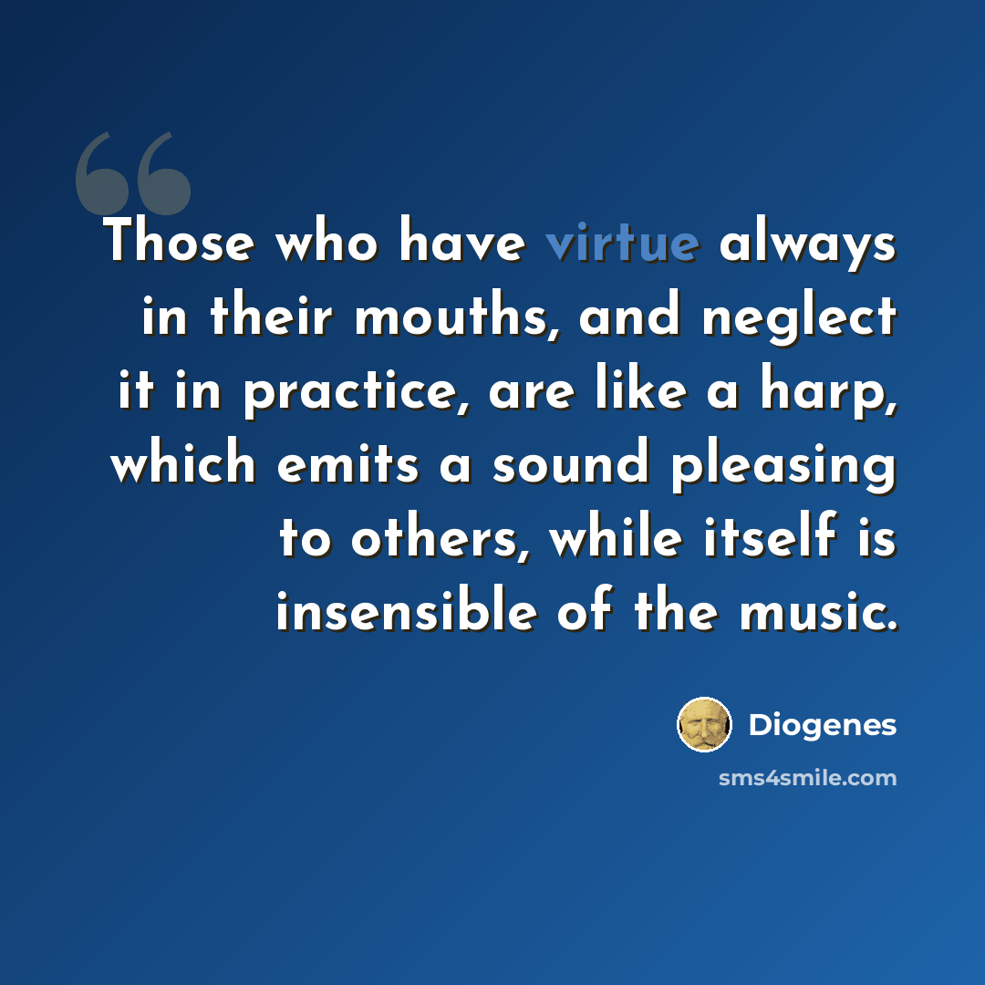 “Those who have virtue always in their mouths, and neglect it in practice, are like a harp, which emits a sound pleasing to others, while itself is insensible of the music.” quote by Diogenes