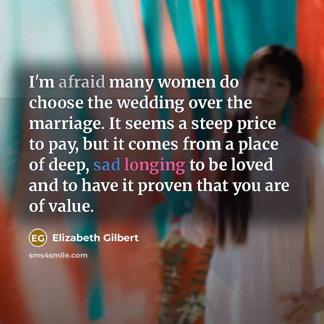 “I'm afraid many women do choose the wedding over the marriage. It seems a steep price to pay, but it comes from a place of deep, sad longing to be loved and to have it proven that you are of value.” quote by Elizabeth Gilbert