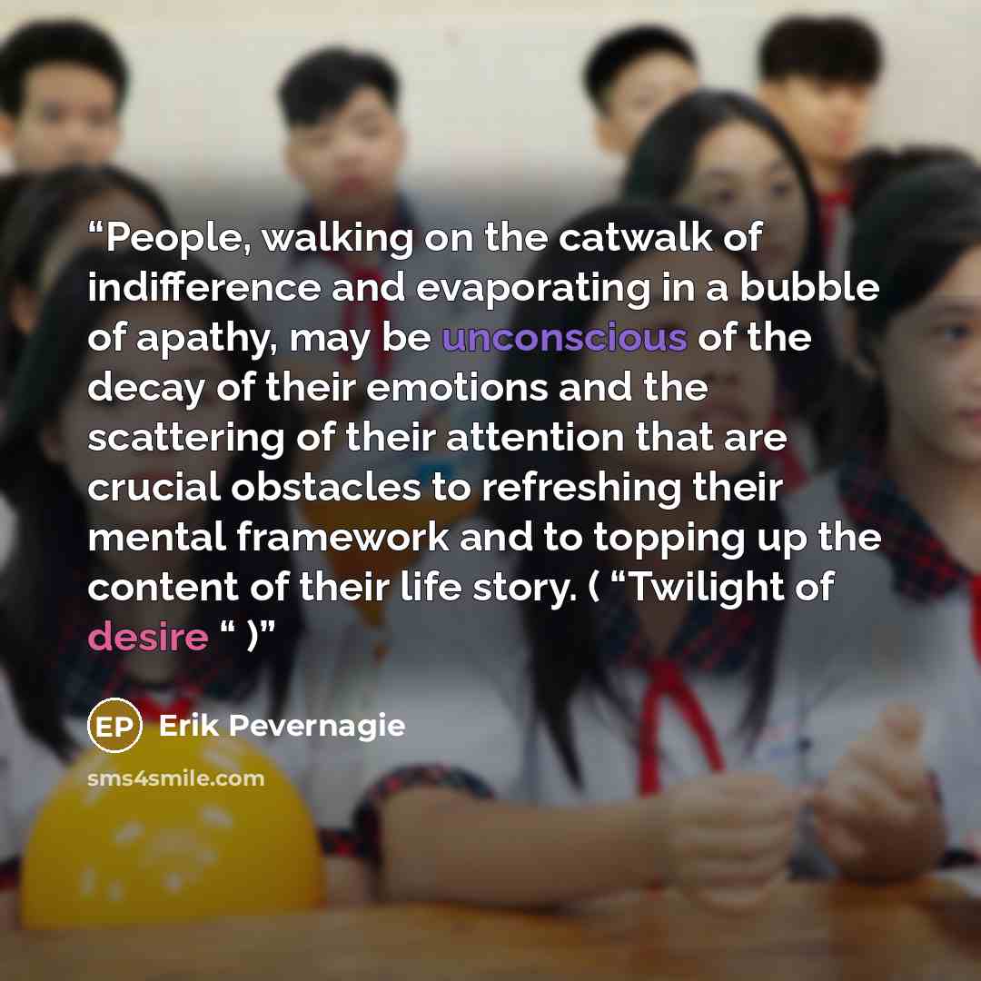 “People, walking on the catwalk of indifference and evaporating in a bubble of apathy, may be unconscious of the decay of their emotions and the scattering of their attention that are crucial obstacles to refreshing their mental framework and to topping up the content of their life story. (…” quote by Erik Pevernagie