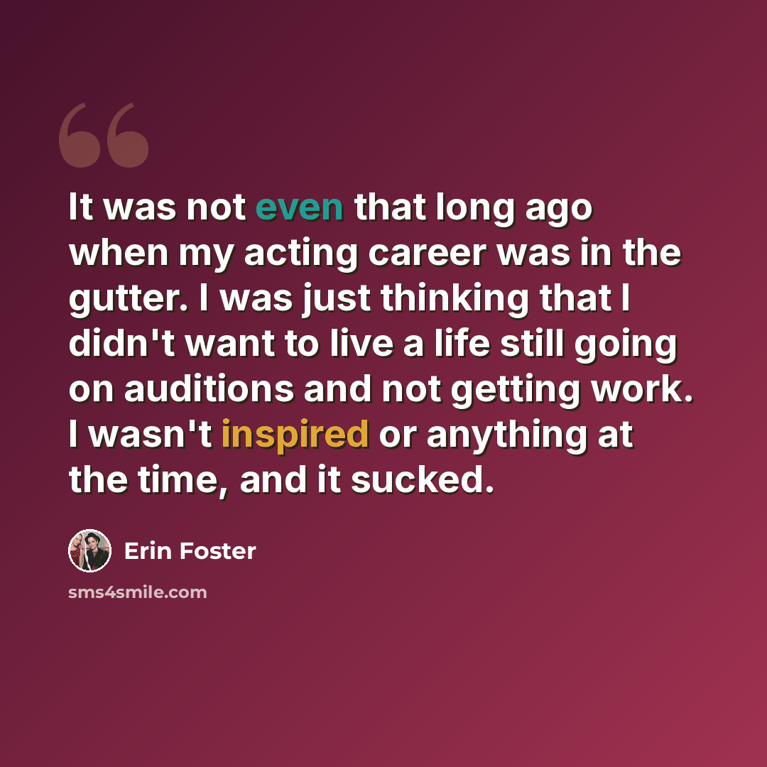 “It was not even that long ago when my acting career was in the gutter. I was just thinking that I didn't want to live a life still going on auditions and not getting work. I wasn't inspired or anything at the time, and it sucked.” quote by Erin Foster