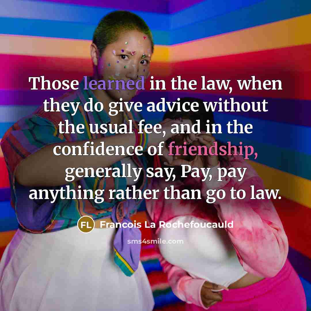 “Those learned in the law, when they do give advice without the usual fee, and in the confidence of friendship, generally say, Pay, pay anything rather than go to law.” quote by Francois La Rochefoucauld