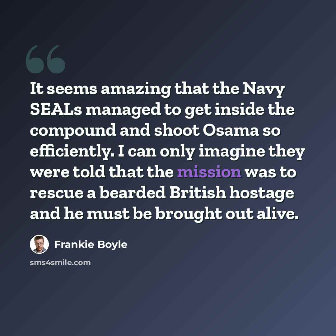 “It seems amazing that the Navy SEALs managed to get inside the compound and shoot Osama so efficiently. I can only imagine they were told that the mission was to rescue a bearded British hostage and he must be brought out alive.” quote by Frankie Boyle