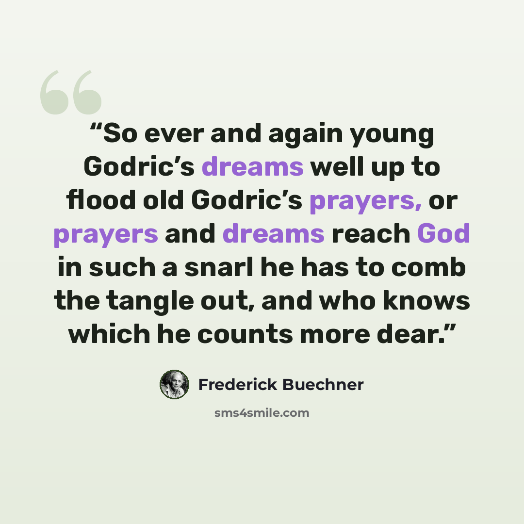 “So ever and again young Godric’s dreams well up to flood old Godric’s prayers, or prayers and dreams reach God in such a snarl he has to comb the tangle out, and who knows which he counts more dear.” quote by Frederick Buechner