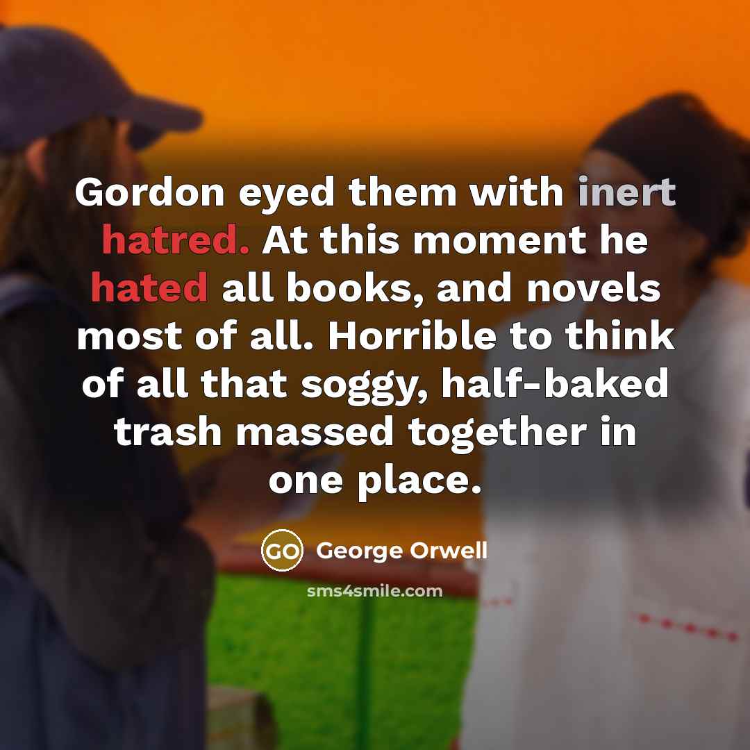 “Gordon eyed them with inert hatred. At this moment he hated all books, and novels most of all. Horrible to think of all that soggy, half-baked trash massed together in one place.” quote by George Orwell