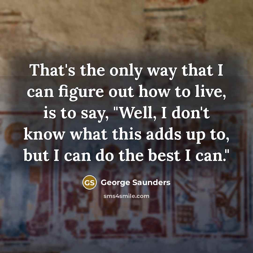 “That's the only way that I can figure out how to live, is to say, "Well, I don't know what this adds up to, but I can do the best I can."” quote by George Saunders