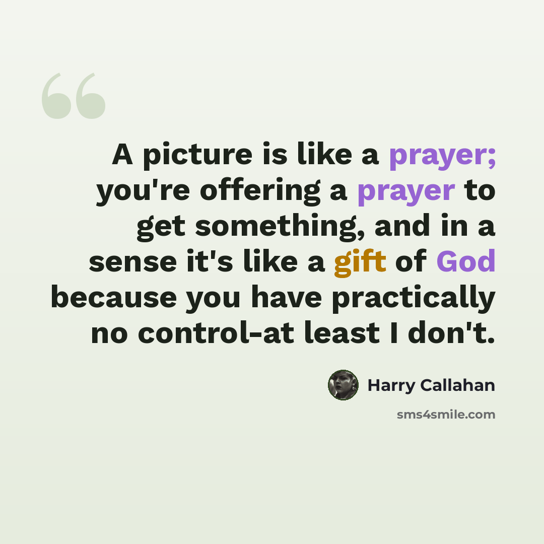 “A picture is like a prayer; you're offering a prayer to get something, and in a sense it's like a gift of God because you have practically no control-at least I don't.” quote by Harry Callahan