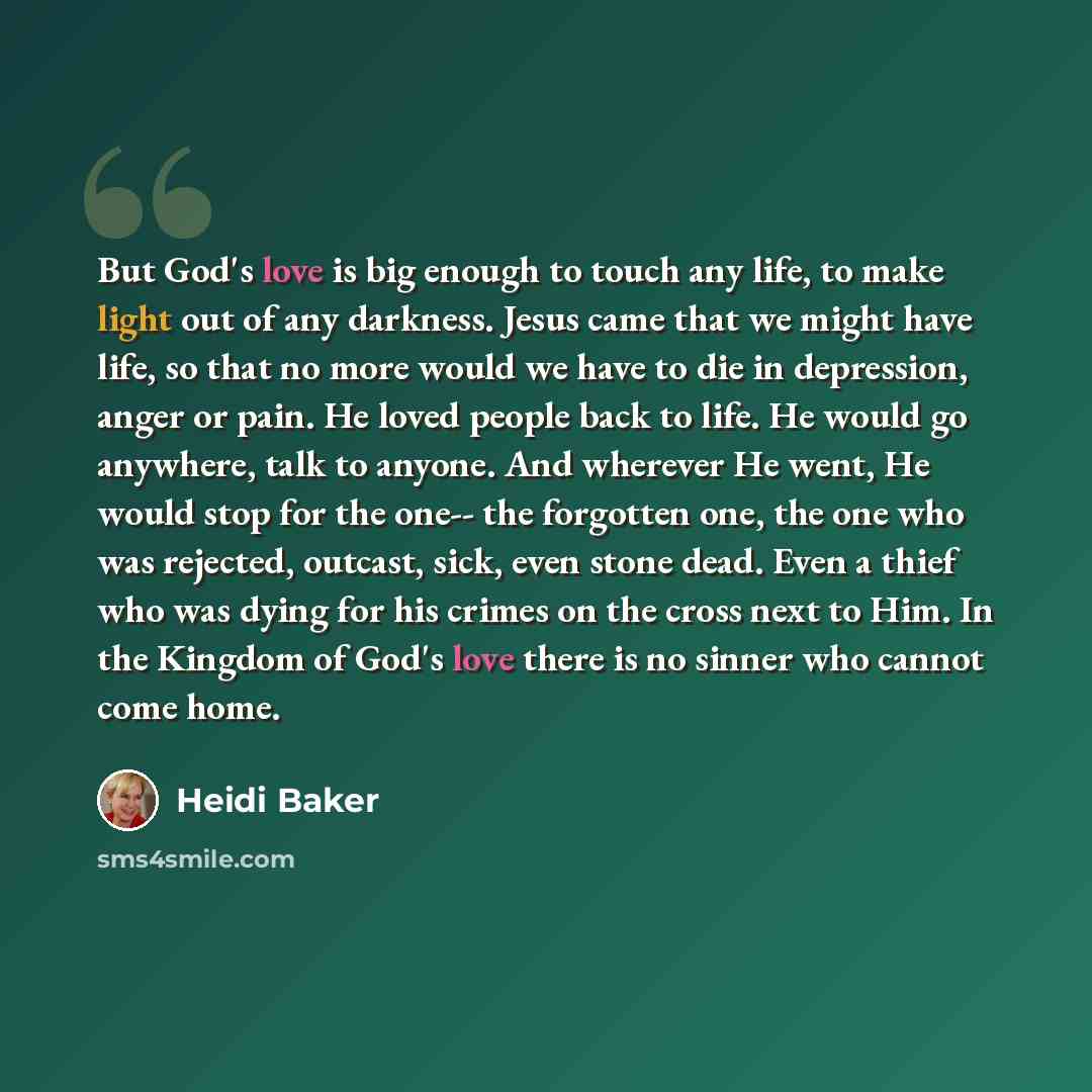 “But God's love is big enough to touch any life, to make light out of any darkness. Jesus came that we might have life, so that no more would we have to die in depression, anger or pain. He loved people back to life. He would go anywhere, talk to anyone. And wherever He went, He would stop for the…” quote by Heidi Baker