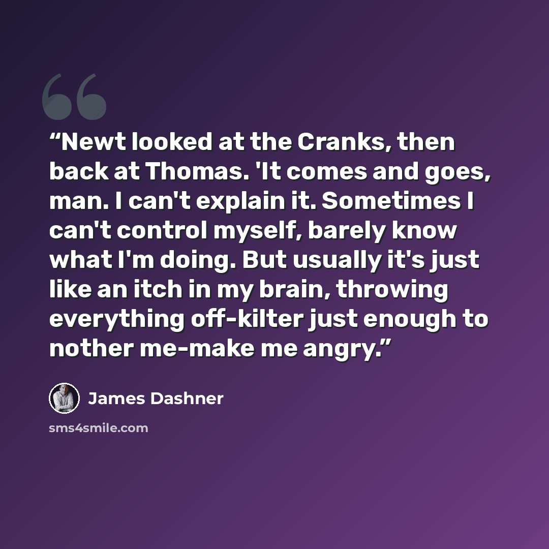 “Newt looked at the Cranks, then back at Thomas. 'It comes and goes, man. I can't explain it. Sometimes I can't control myself, barely know what I'm doing. But usually it's just like an itch in my brain, throwing everything off-kilter just enough to nother me-make me angry.” quote by James Dashner