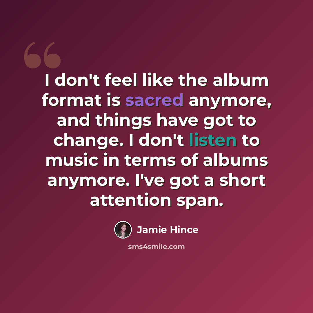 “I don't feel like the album format is sacred anymore, and things have got to change. I don't listen to music in terms of albums anymore. I've got a short attention span.” quote by Jamie Hince