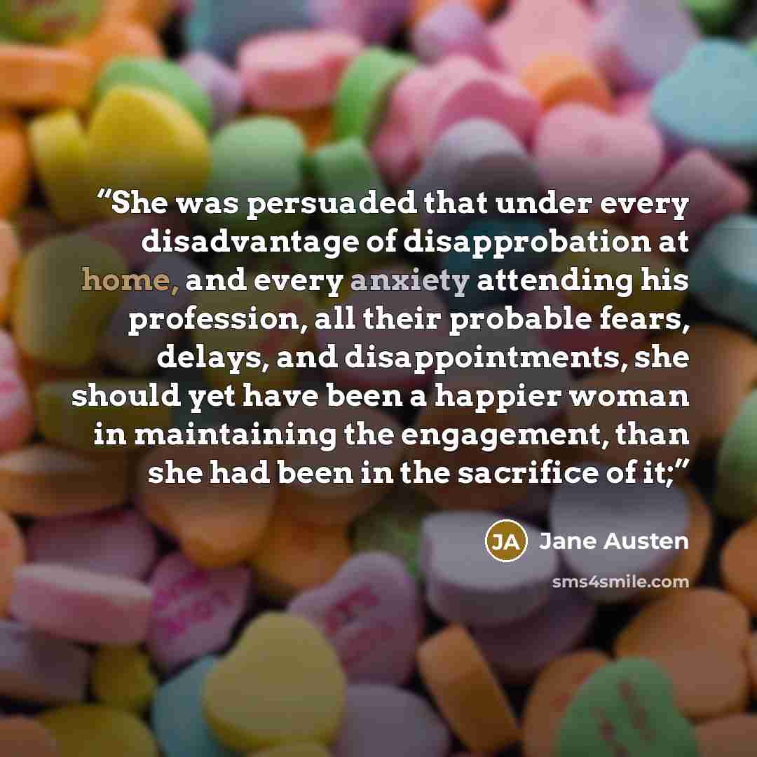 “She was persuaded that under every disadvantage of disapprobation at home, and every anxiety attending his profession, all their probable fears, delays, and disappointments, she should yet have been a happier woman in maintaining the engagement, than she had been in the sacrifice of it;” quote by Jane Austen