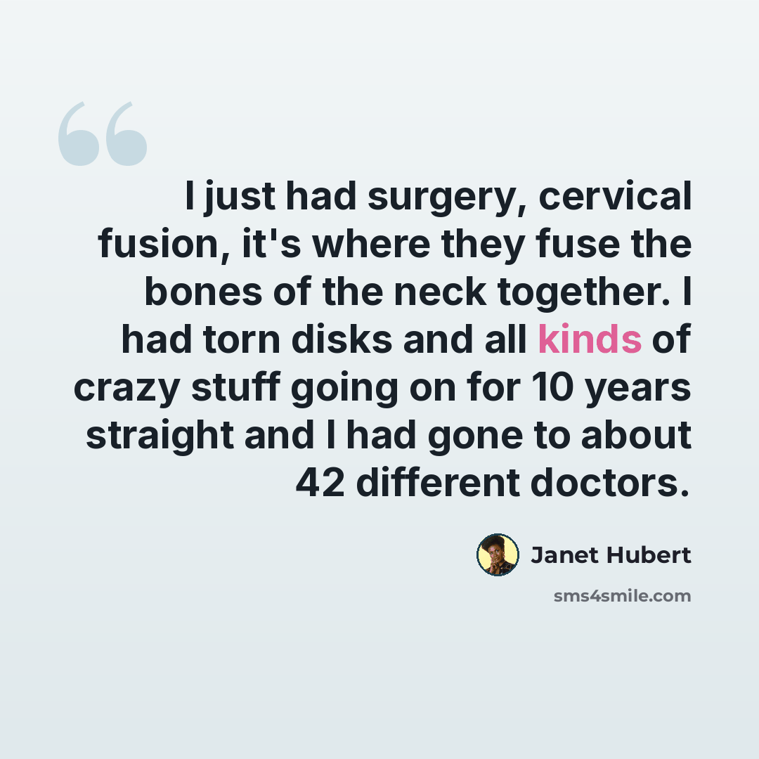 “I just had surgery, cervical fusion, it's where they fuse the bones of the neck together. I had torn disks and all kinds of crazy stuff going on for 10 years straight and I had gone to about 42 different doctors.” quote by Janet Hubert