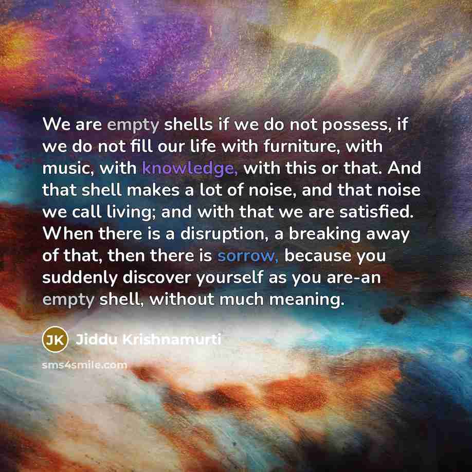 “We are empty shells if we do not possess, if we do not fill our life with furniture, with music, with knowledge, with this or that. And that shell makes a lot of noise, and that noise we call living; and with that we are satisfied. When there is a disruption, a breaking away of that, then there is…” quote by Jiddu Krishnamurti