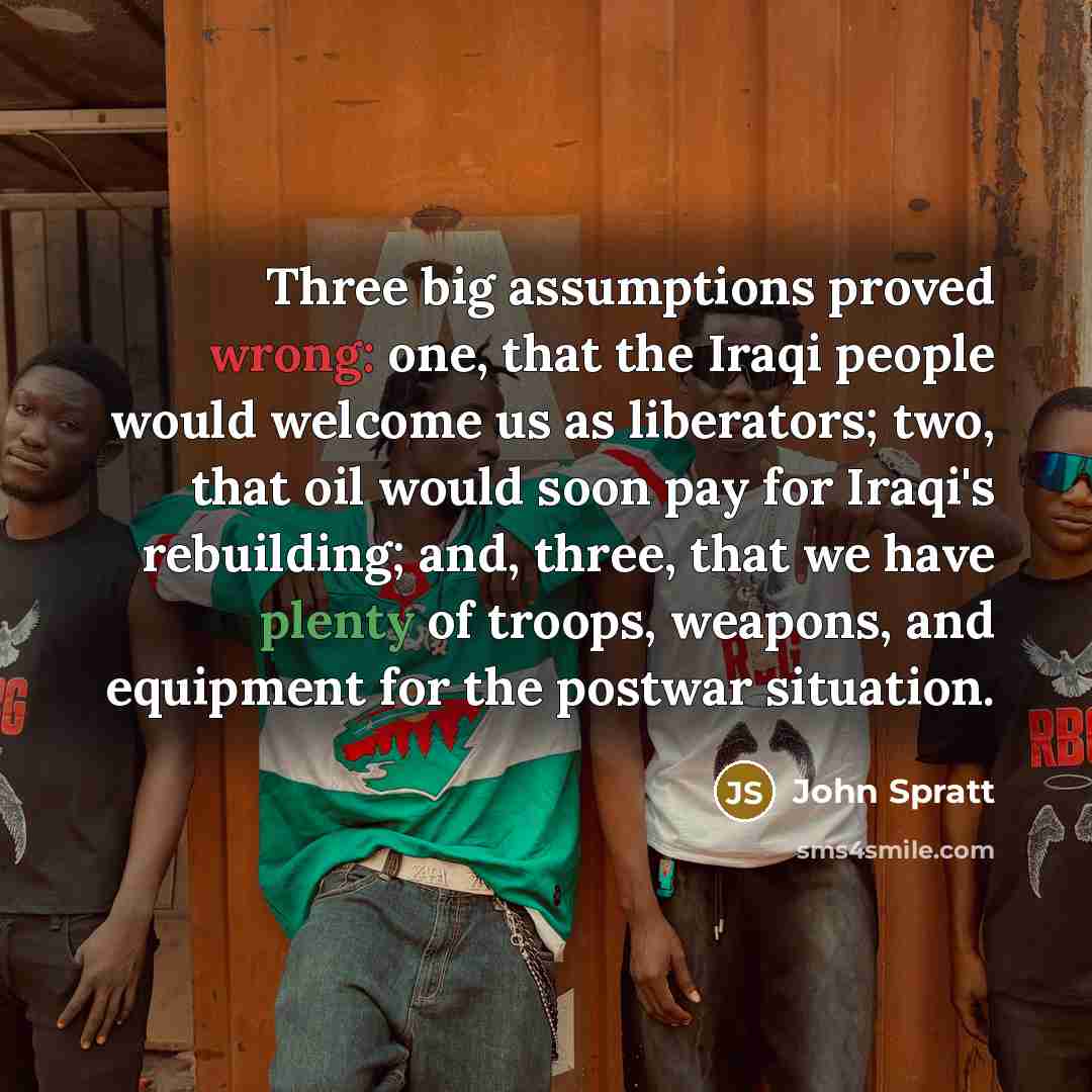 “Three big assumptions proved wrong: one, that the Iraqi people would welcome us as liberators; two, that oil would soon pay for Iraqi's rebuilding; and, three, that we have plenty of troops, weapons, and equipment for the postwar situation.” quote by John Spratt