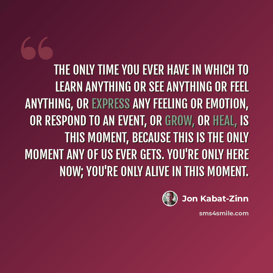“The only time you ever have in which to learn anything or see anything or feel anything, or express any feeling or emotion, or respond to an event, or grow, or heal, is this moment, because this is the only moment any of us ever gets. You're only here now; you're only alive in this moment.” quote by Jon Kabat-Zinn