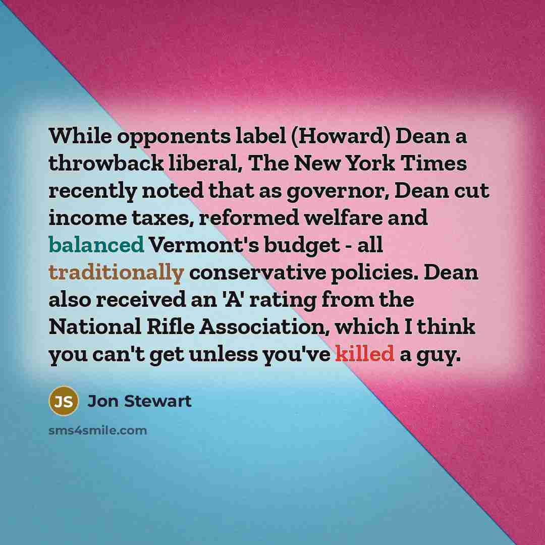 “While opponents label (Howard) Dean a throwback liberal, The New York Times recently noted that as governor, Dean cut income taxes, reformed welfare and balanced Vermont's budget - all traditionally conservative policies. Dean also received an 'A' rating from the National Rifle Association, which…” quote by Jon Stewart