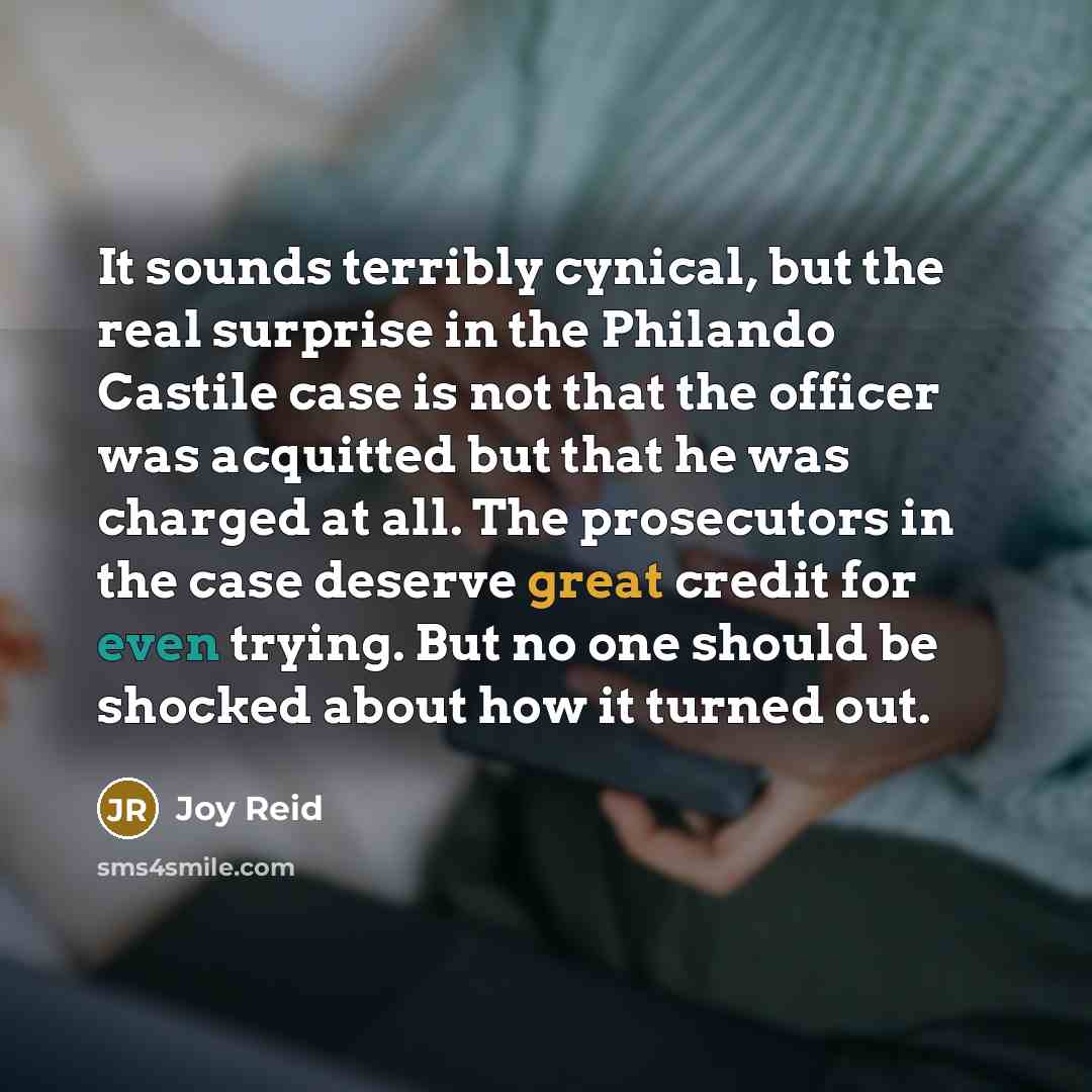 “It sounds terribly cynical, but the real surprise in the Philando Castile case is not that the officer was acquitted but that he was charged at all. The prosecutors in the case deserve great credit for even trying. But no one should be shocked about how it turned out.” quote by Joy Reid