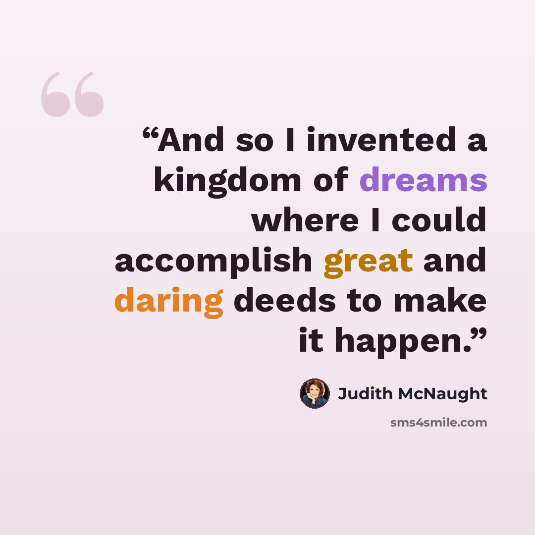 “And so I invented a kingdom of dreams where I could accomplish great and daring deeds to make it happen.” quote by Judith McNaught