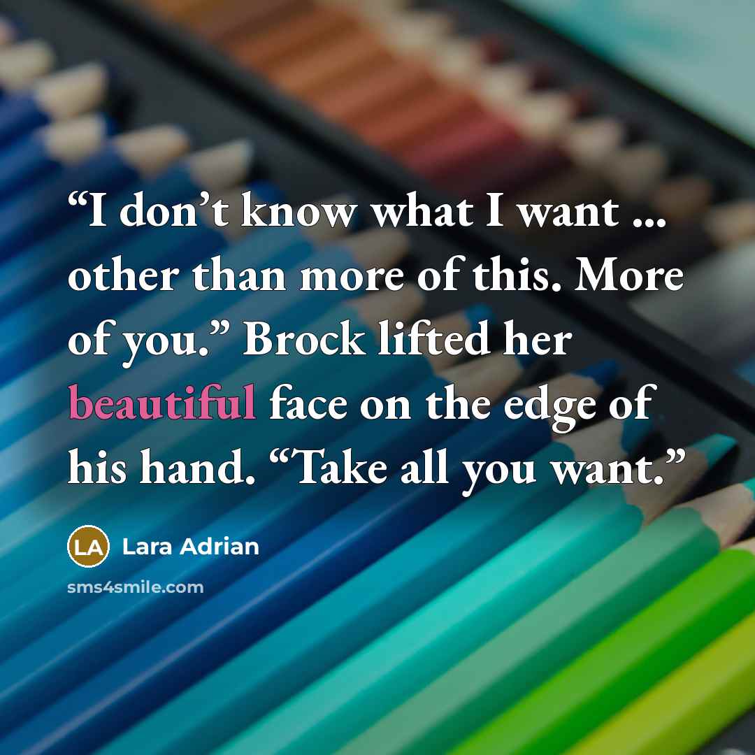 “I don’t know what I want … other than more of this. More of you.” Brock lifted her beautiful face on the edge of his hand. “Take all you want.” quote by Lara Adrian