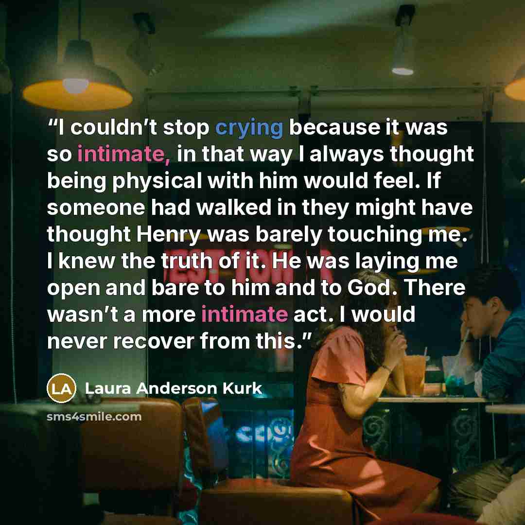 “I couldn’t stop crying because it was so intimate, in that way I always thought being physical with him would feel. If someone had walked in they might have thought Henry was barely touching me. I knew the truth of it. He was laying me open and bare to him and to God. There wasn’t a more intimate…” quote by Laura Anderson Kurk