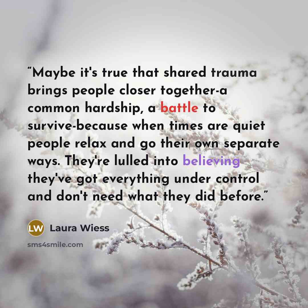 “Maybe it's true that shared trauma brings people closer together-a common hardship, a battle to survive-because when times are quiet people relax and go their own separate ways. They're lulled into believing they've got everything under control and don't need what they did before.” quote by Laura Wiess