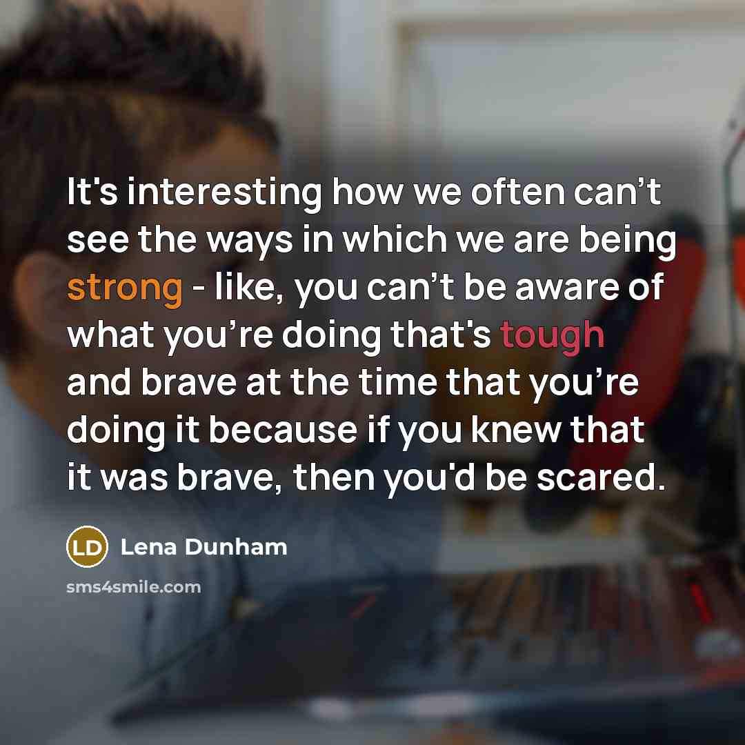 “It's interesting how we often can't see the ways in which we are being strong - like, you can't be aware of what you're doing that's tough and brave at the time that you're doing it because if you knew that it was brave, then you'd be scared.” quote by Lena Dunham