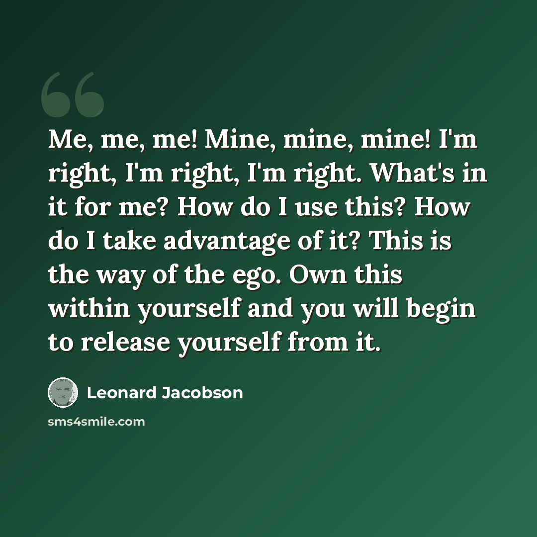 “Me, me, me! Mine, mine, mine! I'm right, I'm right, I'm right. What's in it for me? How do I use this? How do I take advantage of it? This is the way of the ego. Own this within yourself and you will begin to release yourself from it.” quote by Leonard Jacobson