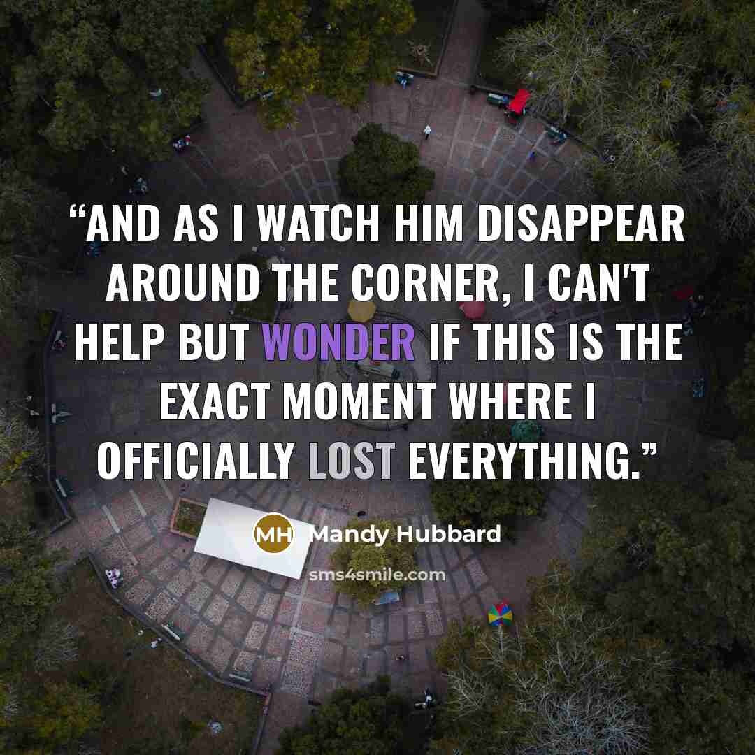 “And as I watch him disappear around the corner, i can't help but wonder if this is the exact moment where i officially lost everything.” quote by Mandy Hubbard