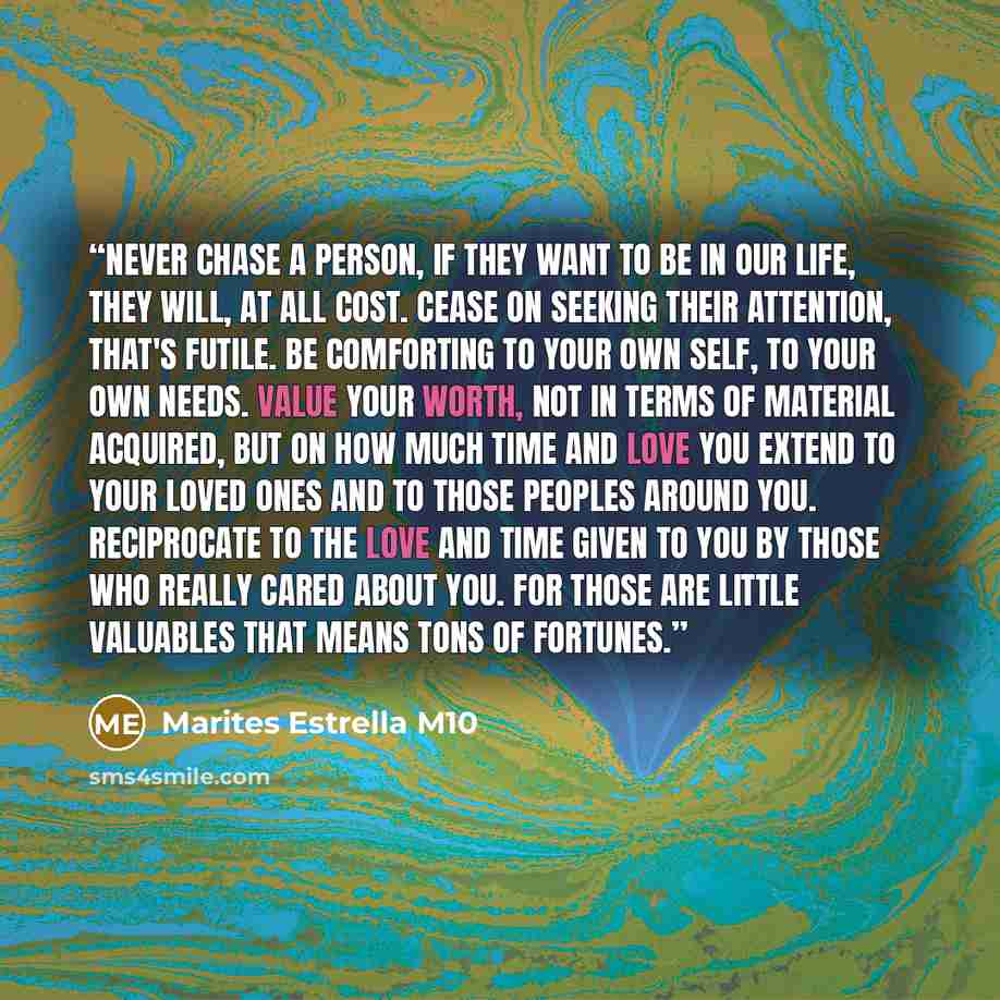 “Never chase a person, if they want to be in our life, they will, at all cost. Cease on seeking their attention, that's futile. Be comforting to your own self, to your own needs. Value your worth, not in terms of material acquired, but on how much time and love you extend to your loved ones and to…” quote by Marites Estrella M10