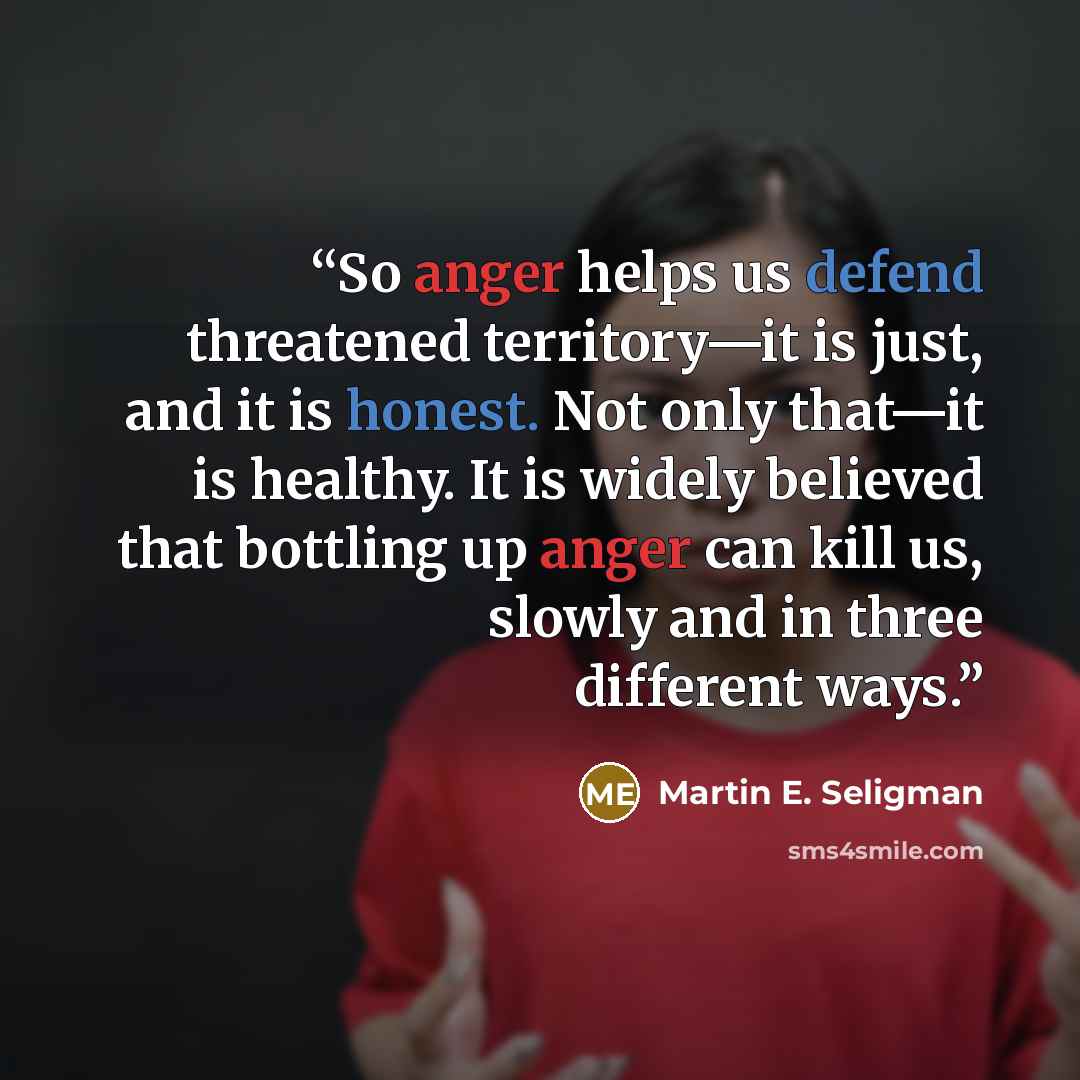 “So anger helps us defend threatened territory—it is just, and it is honest. Not only that—it is healthy. It is widely believed that bottling up anger can kill us, slowly and in three different ways.” quote by Martin E. Seligman