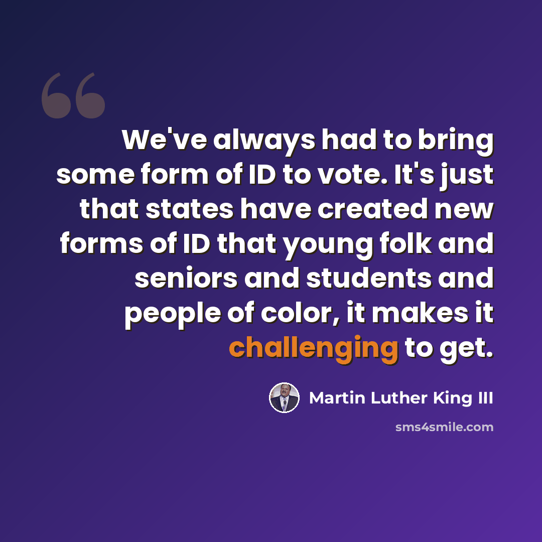 “We've always had to bring some form of ID to vote. It's just that states have created new forms of ID that young folk and seniors and students and people of color, it makes it challenging to get.” quote by Martin Luther King III