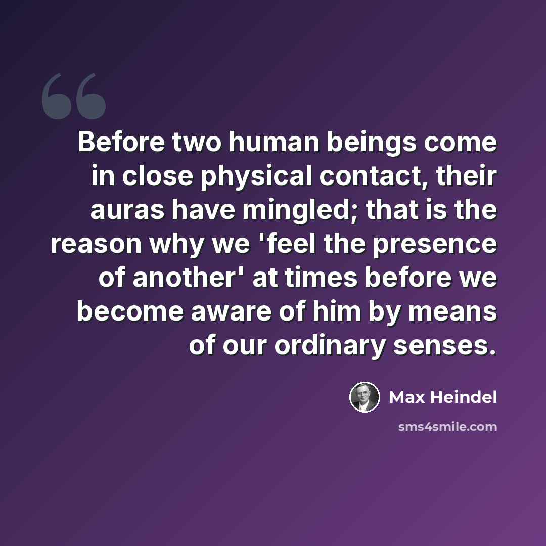“Before two human beings come in close physical contact, their auras have mingled; that is the reason why we 'feel the presence of another' at times before we become aware of him by means of our ordinary senses.” quote by Max Heindel