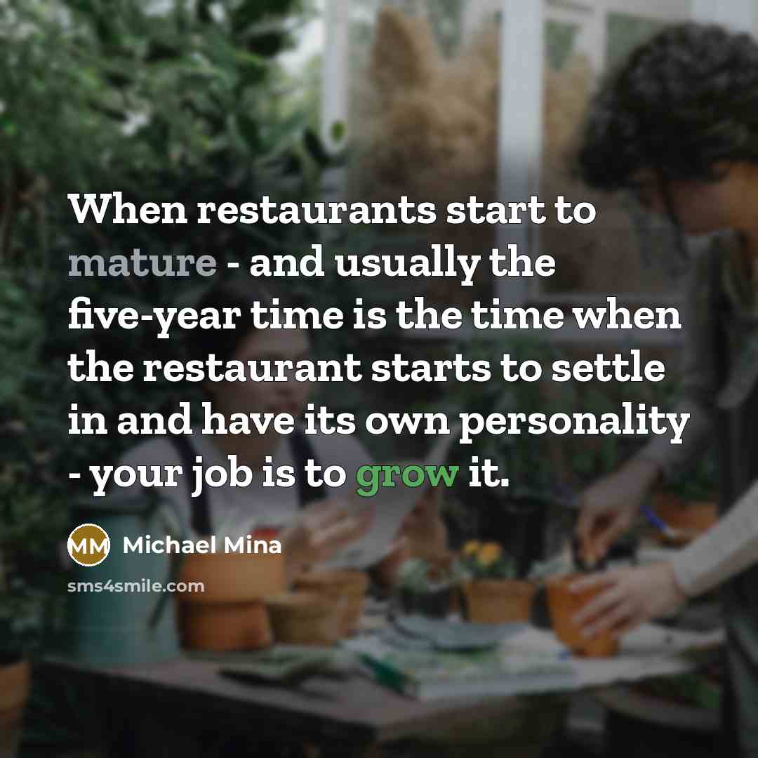 “When restaurants start to mature - and usually the five-year time is the time when the restaurant starts to settle in and have its own personality - your job is to grow it.” quote by Michael Mina