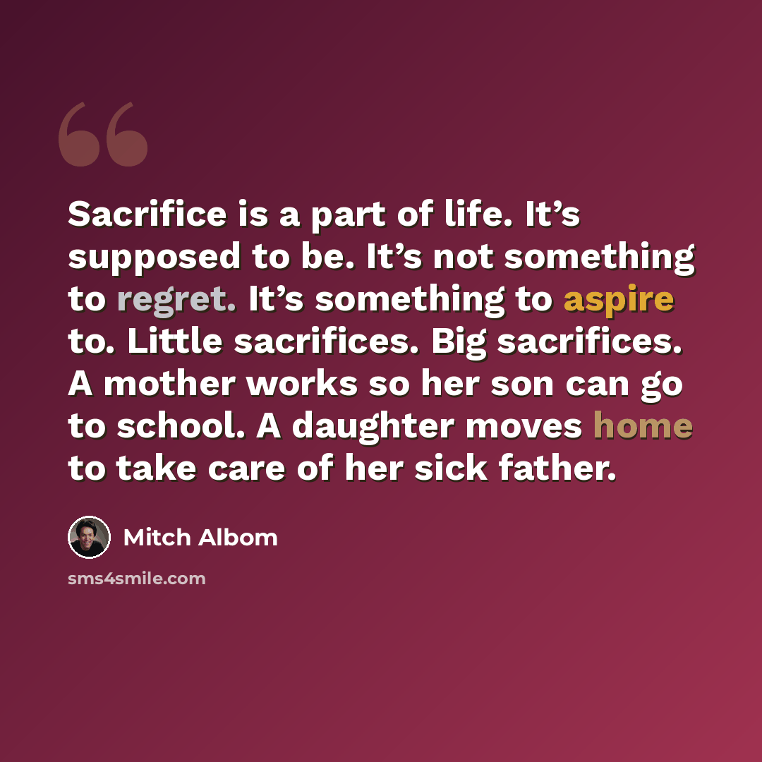 “Sacrifice is a part of life. It’s supposed to be. It’s not something to regret. It’s something to aspire to. Little sacrifices. Big sacrifices. A mother works so her son can go to school. A daughter moves home to take care of her sick father.” quote by Mitch Albom
