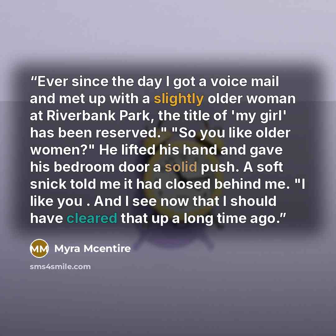 “Ever since the day I got a voice mail and met up with a slightly older woman at Riverbank Park, the title of 'my girl' has been reserved." "So you like older women?" He lifted his hand and gave his bedroom door a solid push. A soft snick told me it had closed behind me. "I like you . And I see now…” quote by Myra McEntire