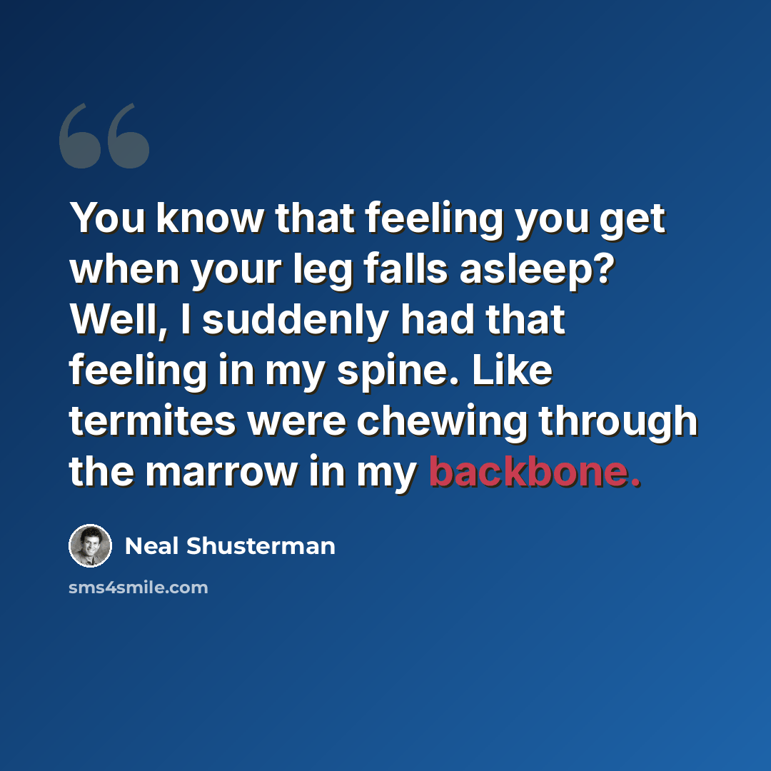“You know that feeling you get when your leg falls asleep? Well, I suddenly had that feeling in my spine. Like termites were chewing through the marrow in my backbone.” quote by Neal Shusterman