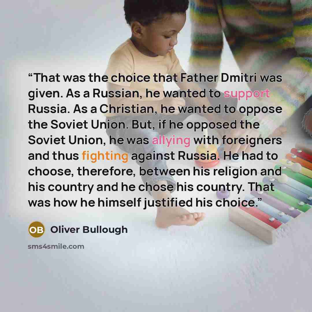 “That was the choice that Father Dmitri was given. As a Russian, he wanted to support Russia. As a Christian, he wanted to oppose the Soviet Union. But, if he opposed the Soviet Union, he was allying with foreigners and thus fighting against Russia. He had to choose, therefore, between his religion…” quote by Oliver Bullough