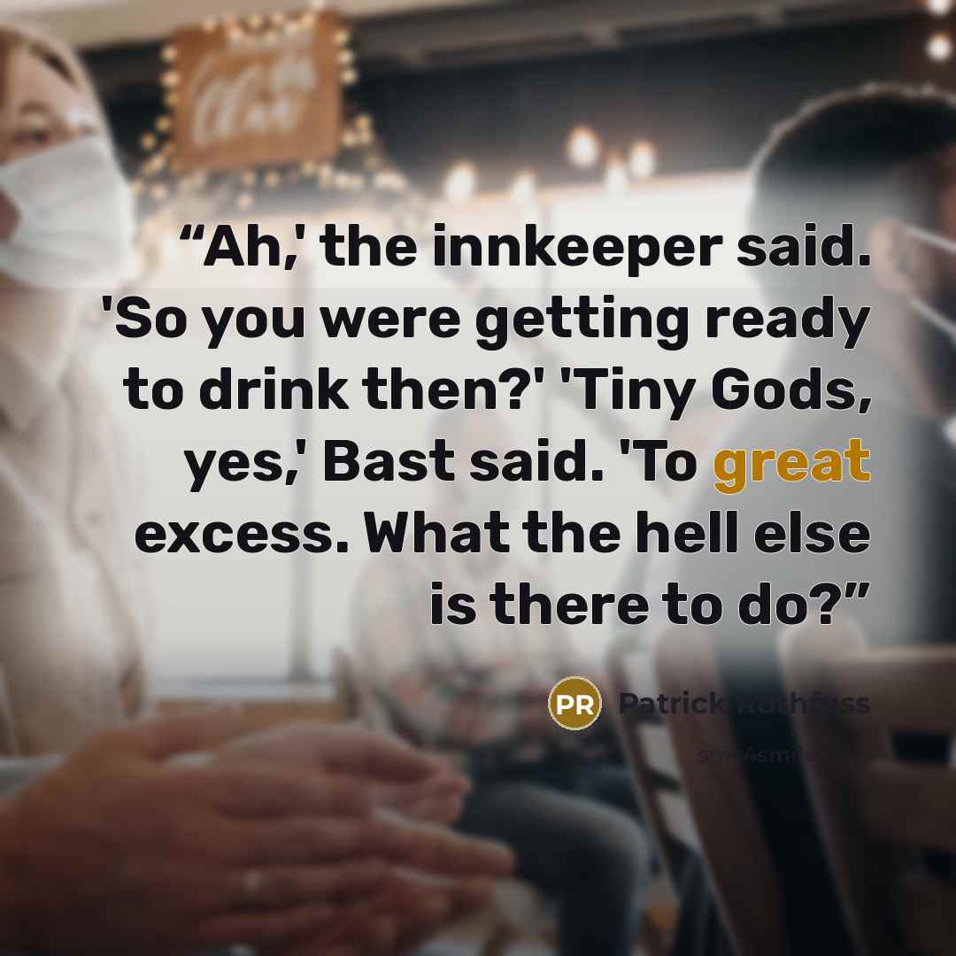 “Ah,' the innkeeper said. 'So you were getting ready to drink then?' 'Tiny Gods, yes,' Bast said. 'To great excess. What the hell else is there to do?” quote by Patrick Rothfuss