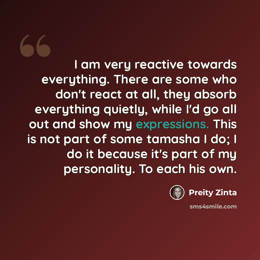 “I am very reactive towards everything. There are some who don't react at all, they absorb everything quietly, while I'd go all out and show my expressions. This is not part of some tamasha I do; I do it because it's part of my personality. To each his own.” quote by Preity Zinta