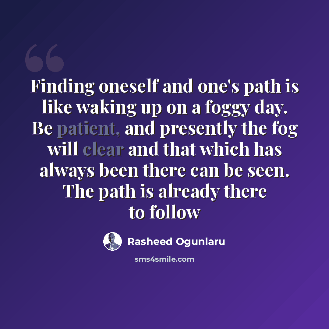 “Finding oneself and one's path is like waking up on a foggy day. Be patient, and presently the fog will clear and that which has always been there can be seen. The path is already there to follow” quote by Rasheed Ogunlaru