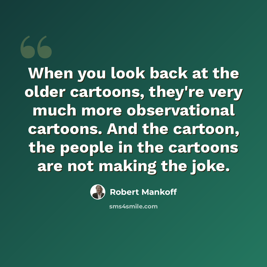 “When you look back at the older cartoons, they're very much more observational cartoons. And the cartoon, the people in the cartoons are not making the joke.” quote by Robert Mankoff