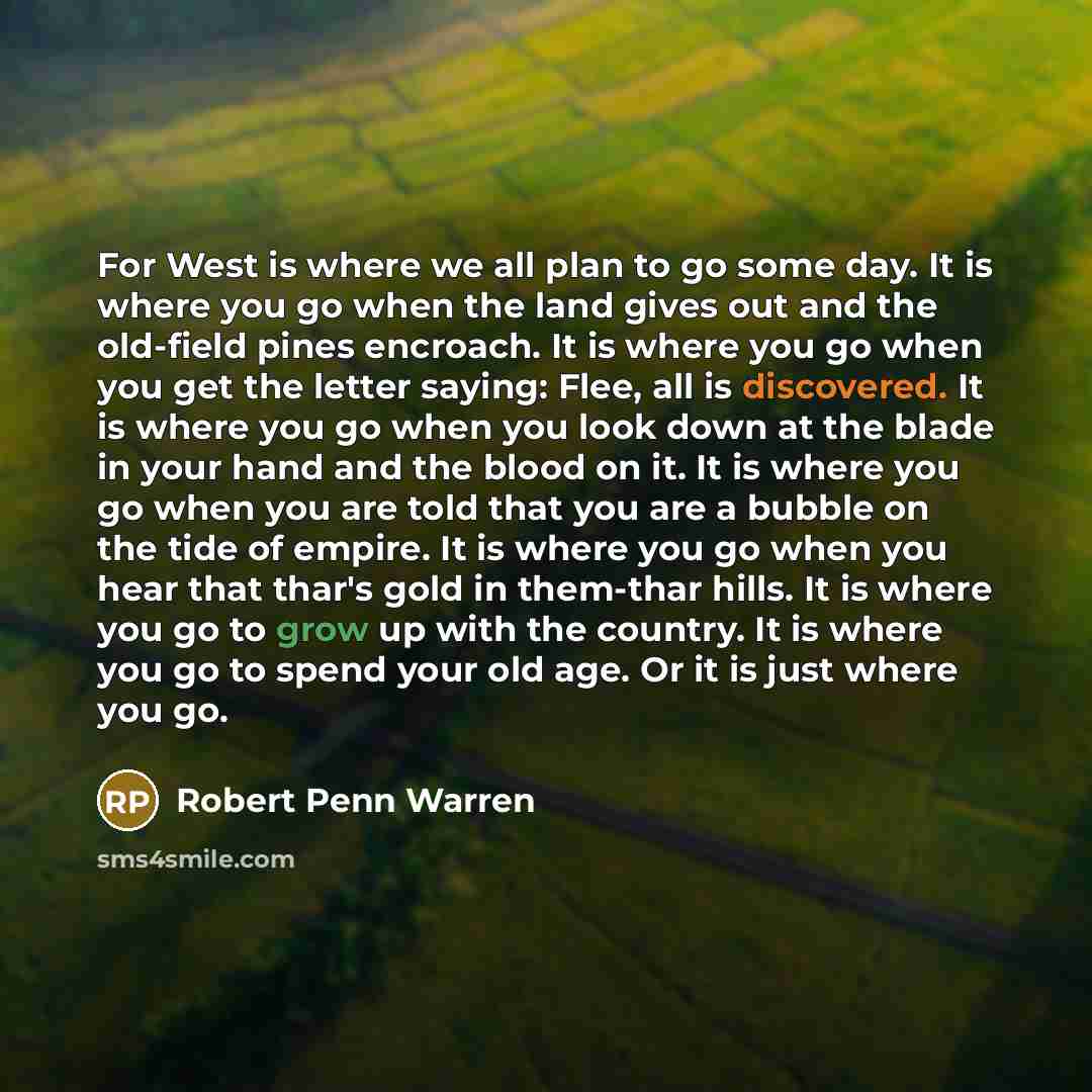 “For West is where we all plan to go some day. It is where you go when the land gives out and the old-field pines encroach. It is where you go when you get the letter saying: Flee, all is discovered. It is where you go when you look down at the blade in your hand and the blood on it. It is where…” quote by Robert Penn Warren