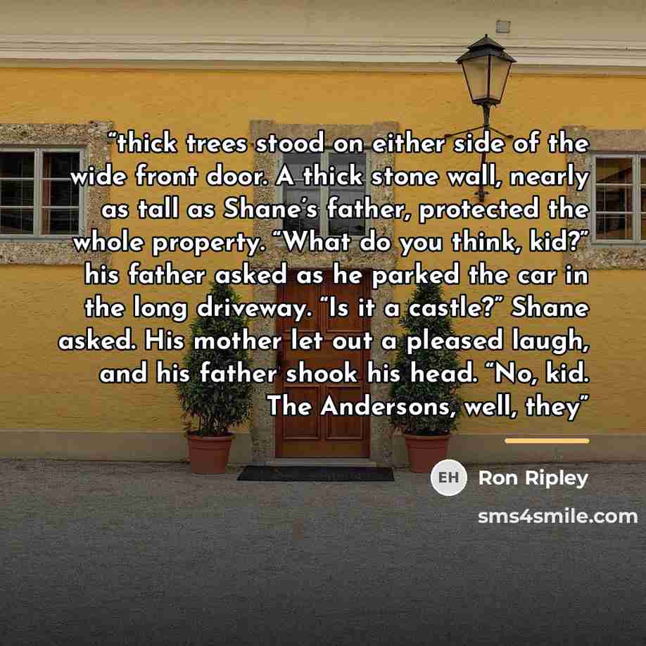 “thick trees stood on either side of the wide front door. A thick stone wall, nearly as tall as Shane’s father, protected the whole property. “What do you think, kid?” his father asked as he parked the car in the long driveway. “Is it a castle?” Shane asked. His mother let out a pleased laugh, and…” quote by Ron Ripley