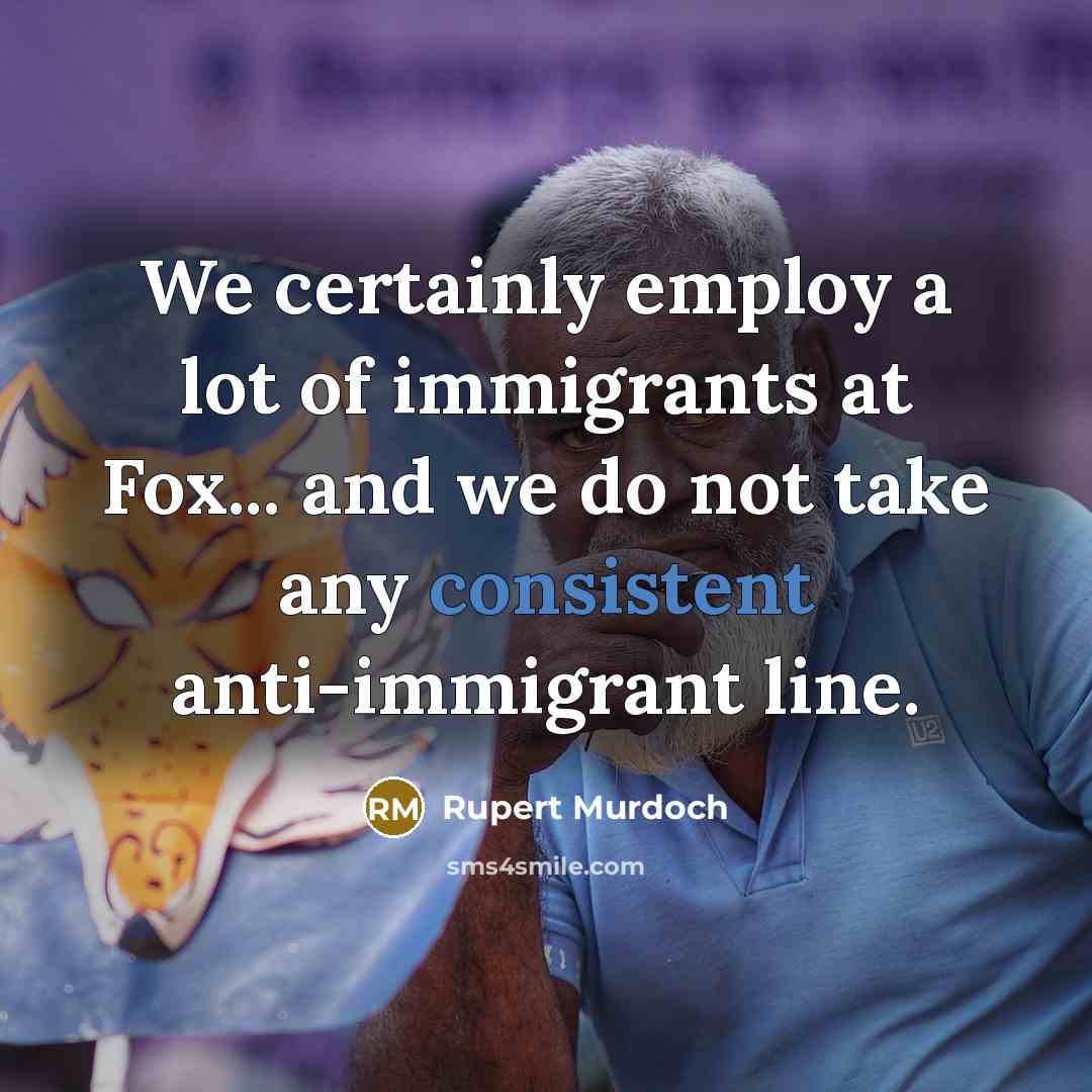 “We certainly employ a lot of immigrants at Fox... and we do not take any consistent anti-immigrant line.” quote by Rupert Murdoch